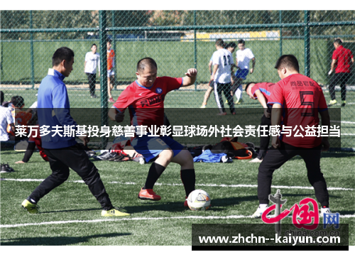 莱万多夫斯基投身慈善事业彰显球场外社会责任感与公益担当 莱万多夫斯基投身慈善事业彰显球场外社会责任感与公益担当