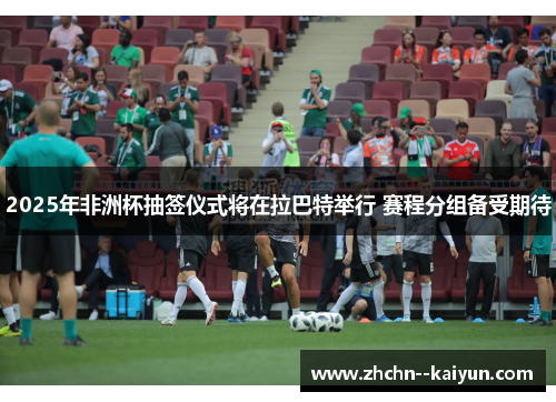 2025年非洲杯抽签仪式将在拉巴特举行 赛程分组备受期待