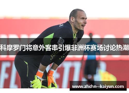 科摩罗门将意外客串引爆非洲杯赛场讨论热潮