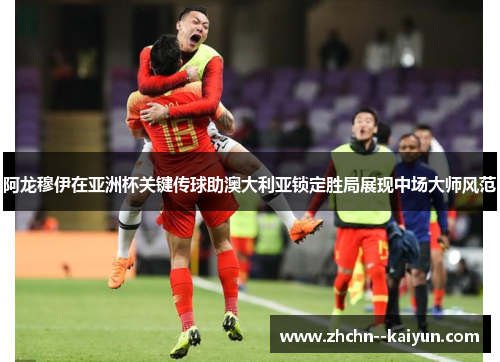 阿龙穆伊在亚洲杯关键传球助澳大利亚锁定胜局展现中场大师风范