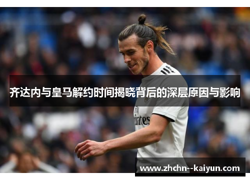 齐达内与皇马解约时间揭晓背后的深层原因与影响