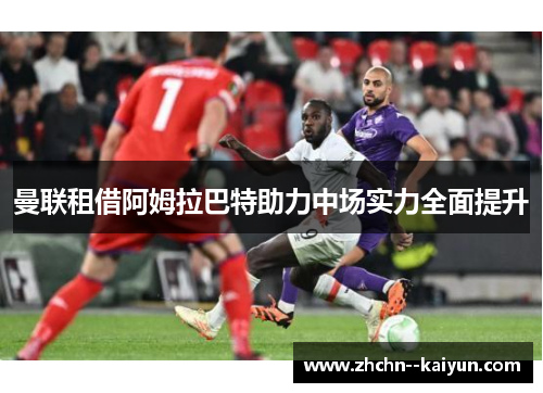 曼联租借阿姆拉巴特助力中场实力全面提升 曼联租借阿姆拉巴特助力中场实力全面提升